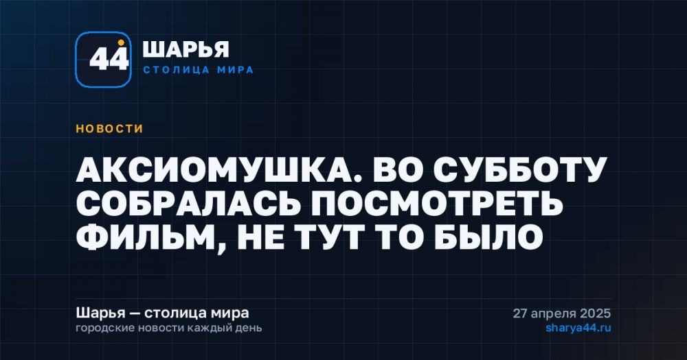 АКСИОМУШКА. ВО СУББОТУ СОБРАЛАСЬ ПОСМОТРЕТЬ ФИЛЬМ, НЕ ТУТ ТО БЫЛО — Шарья