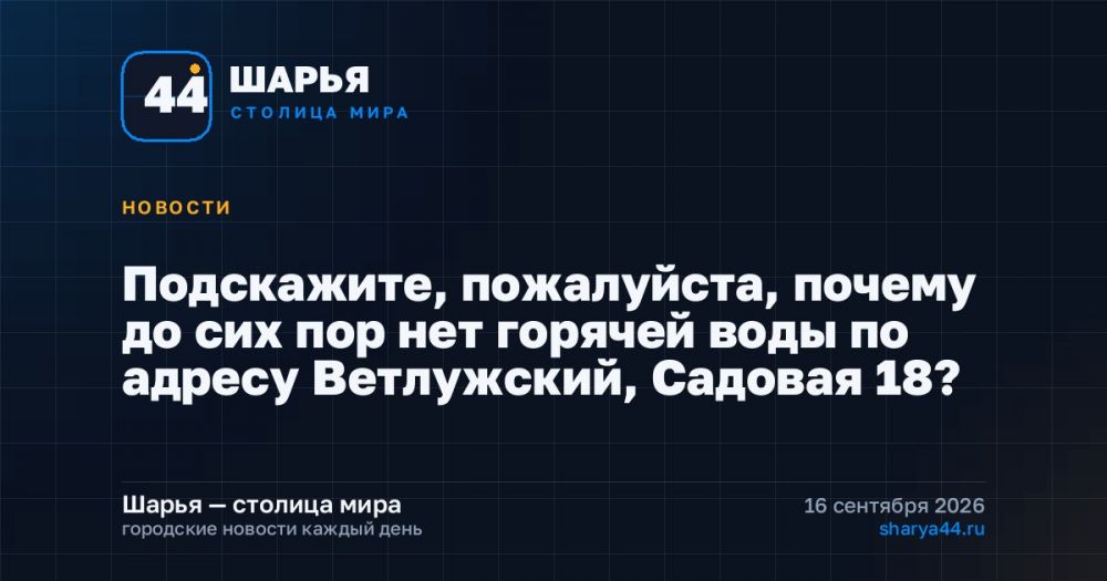 Подскажите, пожалуйста, почему до сих пор нет горячей воды по адресу Ветлужский, Садовая 18? — Шарья