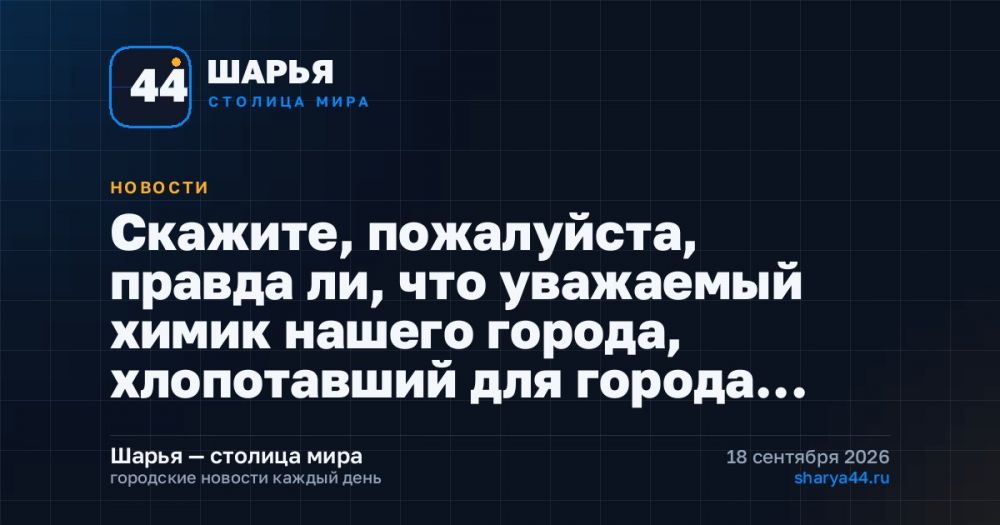 Скажите, пожалуйста, правда ли, что уважаемый химик нашего города, хлопотавший для города… — Шарья