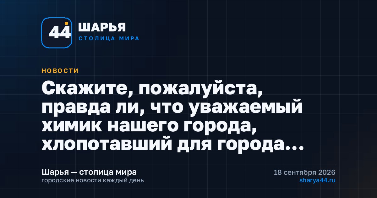 Скажите, пожалуйста, правда ли, что уважаемый химик нашего города, хлопотавший для города… — Шарья